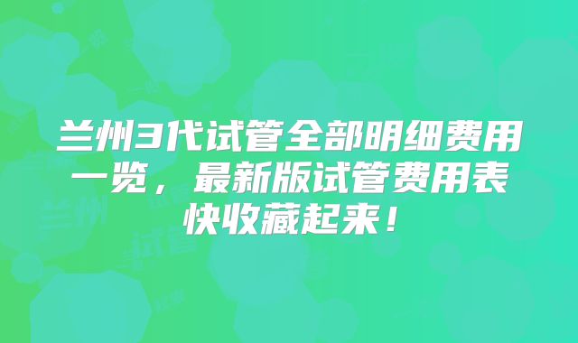 兰州3代试管全部明细费用一览,最新版试管费用表快收藏起来!