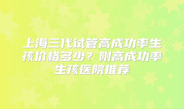 上海三代试管高成功率生孩价格多少？附高成功率生孩医院推荐
