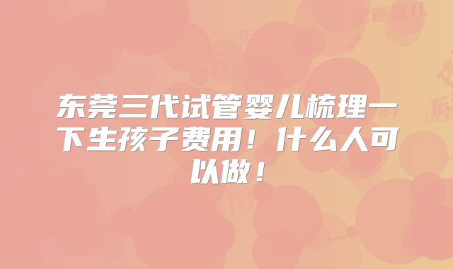东莞三代试管婴儿梳理一下生孩子费用!什么人可以做!