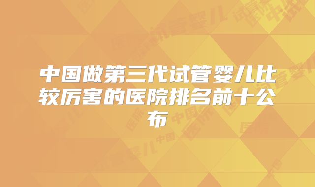 中国做第三代试管婴儿比较厉害的医院排名前十公布