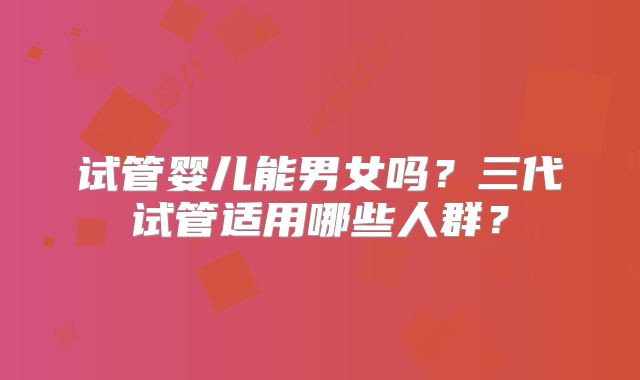 试管婴儿能男女吗?三代试管适用哪些人群?