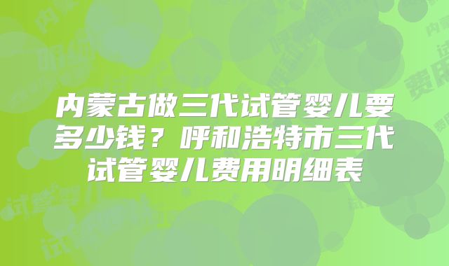 内蒙古做三代试管婴儿要多少钱?呼和浩特市三代试管婴儿费用明细表