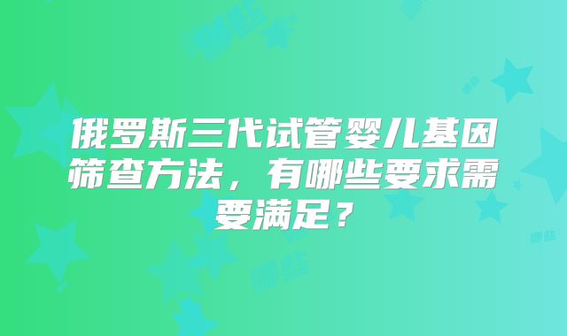 俄罗斯三代试管婴儿基因筛查方法，有哪些要求需要满足？
