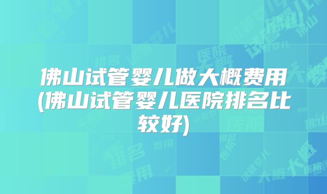 佛山试管婴儿做大概费用(佛山试管婴儿医院排名比较好)