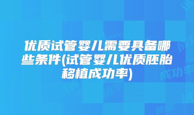 优质试管婴儿需要具备哪些条件(试管婴儿优质胚胎移植成功率)