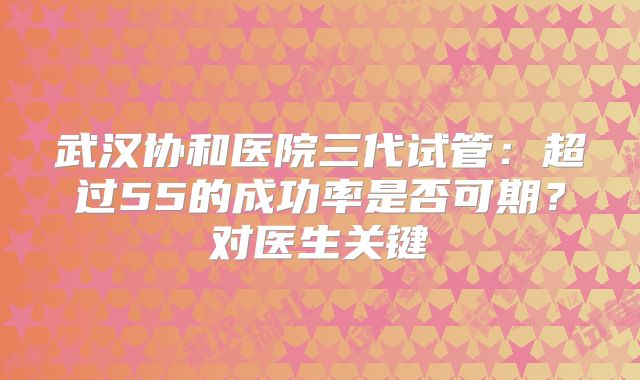 武汉协和医院三代试管:超过55的成功率是否可期?对医生关键