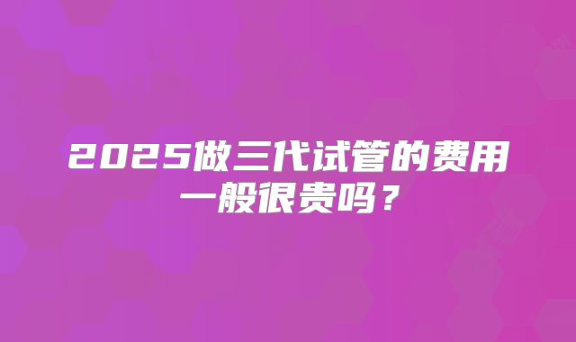2025做三代试管的费用一般很贵吗?