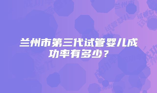 兰州市第三代试管婴儿成功率有多少?