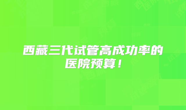 西藏三代试管高成功率的医院预算!