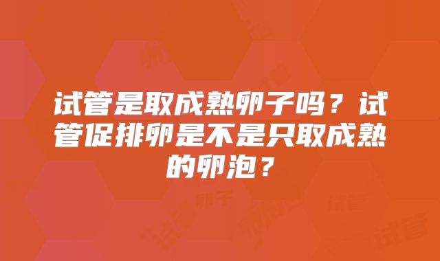试管是取成熟卵子吗?试管促排卵是不是只取成熟的卵泡?