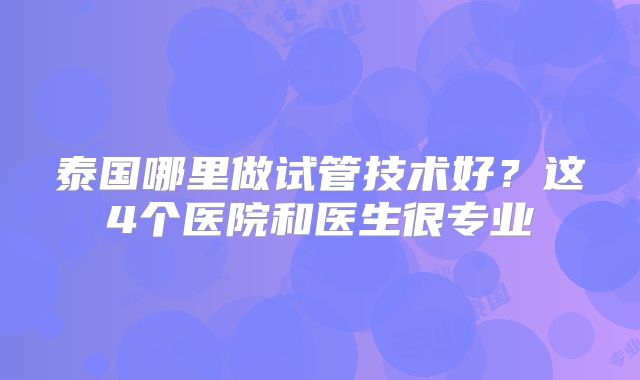 泰国哪里做试管技术好?这4个医院和医生很专业