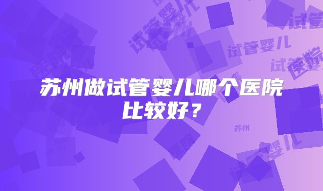 苏州做试管婴儿哪个医院比较好?
