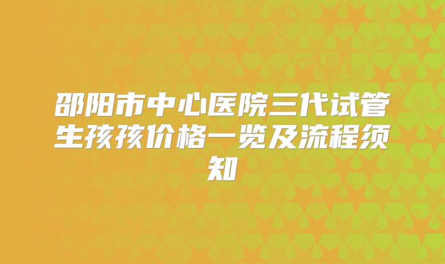 邵阳市中心医院三代试管生孩孩价格一览及流程须知