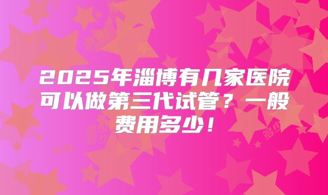 2025年淄博有几家医院可以做第三代试管?一般费用多少!