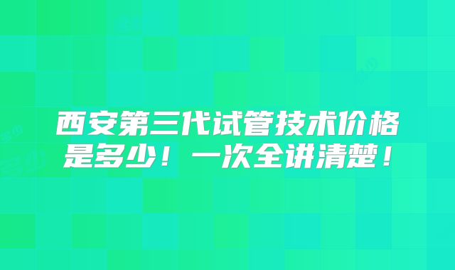 西安第三代试管技术价格是多少！一次全讲清楚！