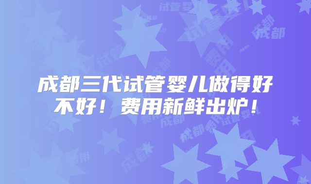 成都三代试管婴儿做得好不好！费用新鲜出炉！