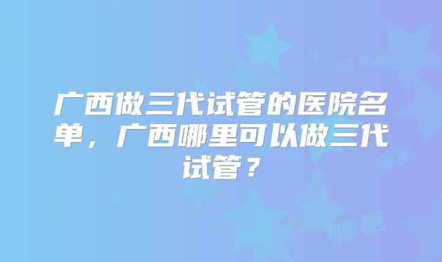 广西做三代试管的医院名单，广西哪里可以做三代试管？