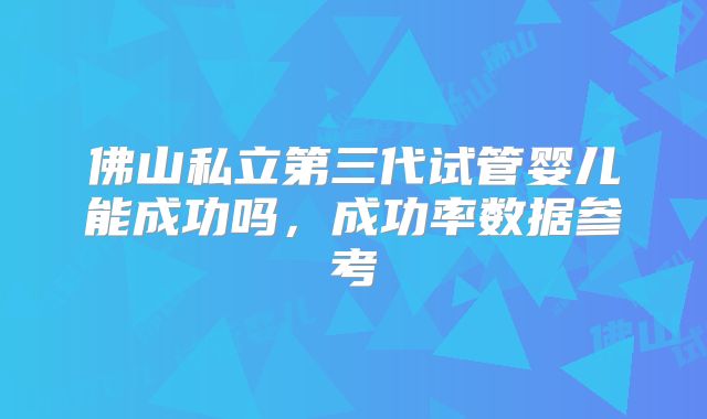 佛山私立第三代试管婴儿能成功吗,成功率数据参考
