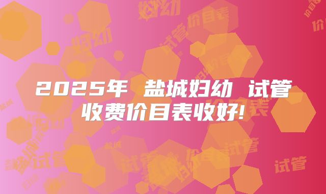2025年 盐城妇幼 试管收费价目表收好!