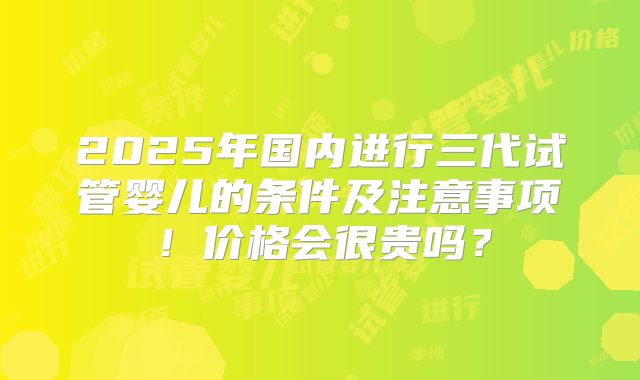 2025年国内进行三代试管婴儿的条件及注意事项!价格会很贵吗?