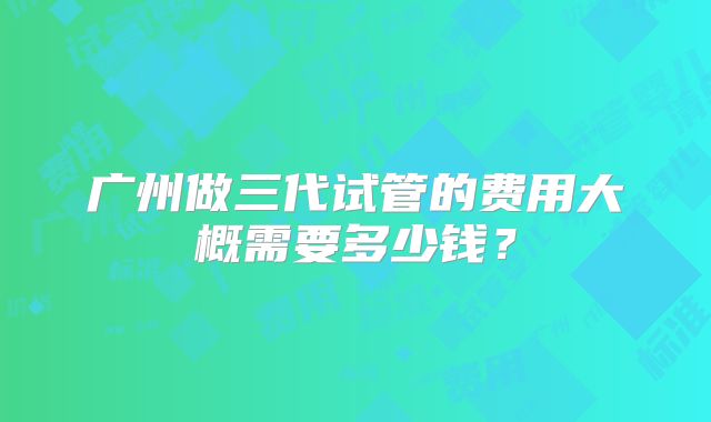 广州做三代试管的费用大概需要多少钱?