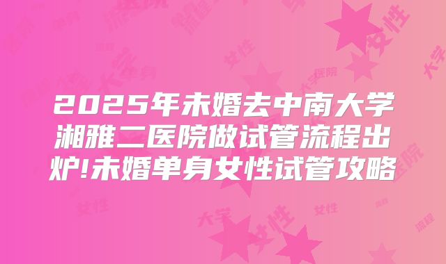 2025年未婚去中南大学湘雅二医院做试管流程出炉!未婚单身女性试管攻略
