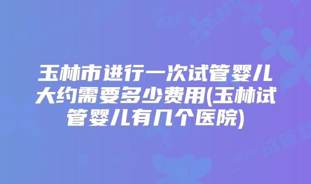 玉林市进行一次试管婴儿大约需要多少费用(玉林试管婴儿有几个医院)