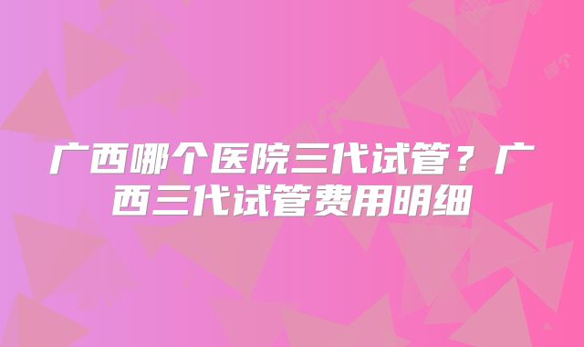 广西哪个医院三代试管？广西三代试管费用明细