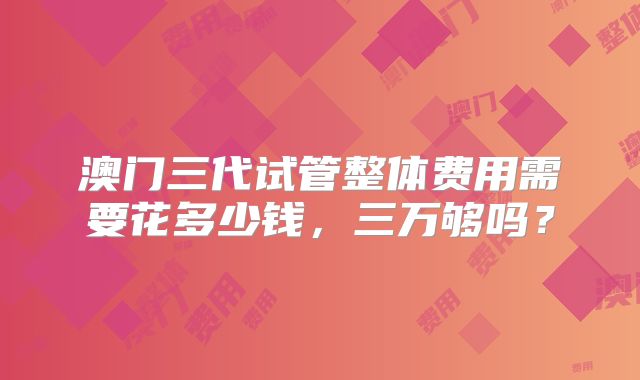 澳门三代试管整体费用需要花多少钱，三万够吗？