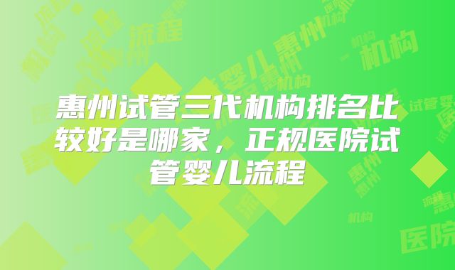 惠州试管三代机构排名比较好是哪家,正规医院试管婴儿流程