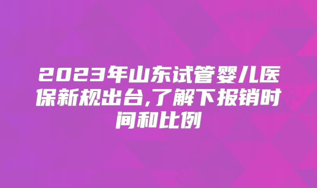 2023年山东试管婴儿医保新规出台,了解下报销时间和比例