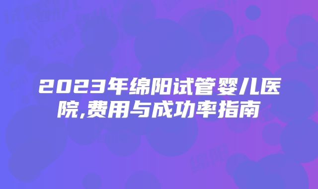 2023年绵阳试管婴儿医院,费用与成功率指南