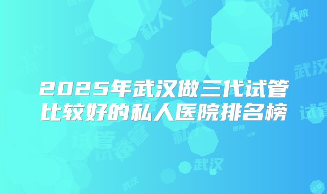 2025年武汉做三代试管比较好的私人医院排名榜