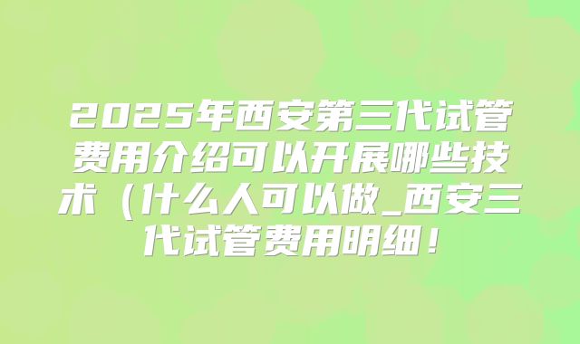 2025年西安第三代试管费用介绍可以开展哪些技术(什么人可以做_西安三代试管费用明细!