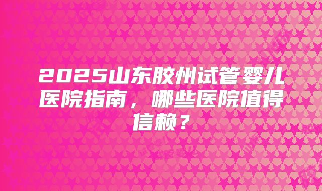 2025山东胶州试管婴儿医院指南,哪些医院值得信赖?