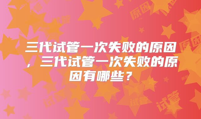 三代试管一次失败的原因，三代试管一次失败的原因有哪些？