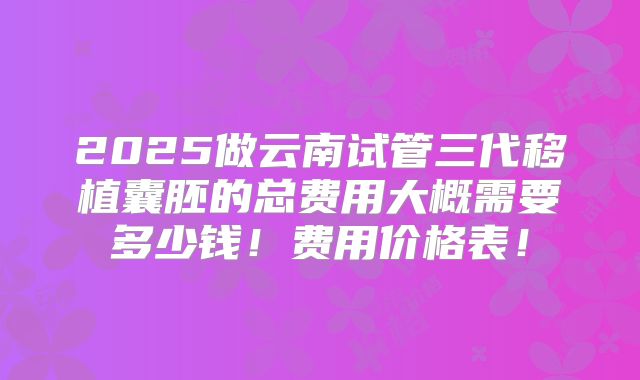 2025做云南试管三代移植囊胚的总费用大概需要多少钱!费用价格表!