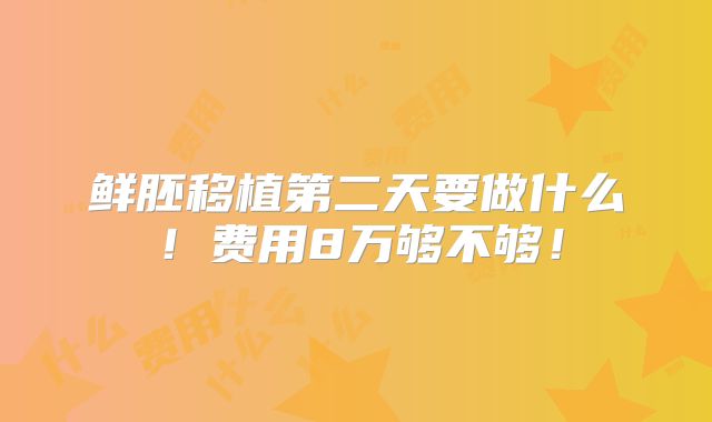 鲜胚移植第二天要做什么!费用8万够不够!