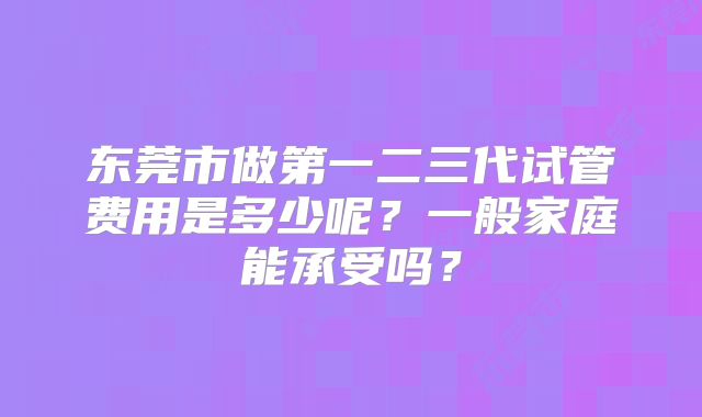 东莞市做第一二三代试管费用是多少呢？一般家庭能承受吗？