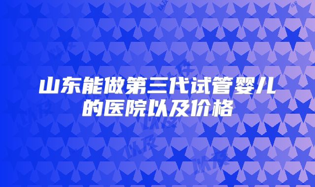 山东能做第三代试管婴儿的医院以及价格