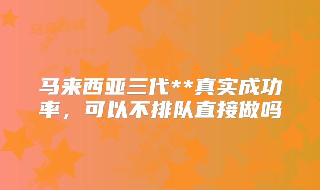 马来西亚三代**真实成功率,可以不排队直接做吗