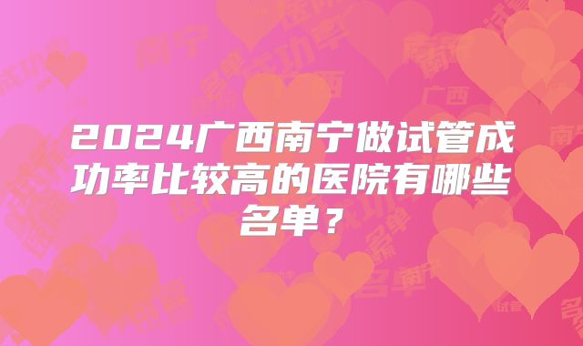 2024广西南宁做试管成功率比较高的医院有哪些名单?