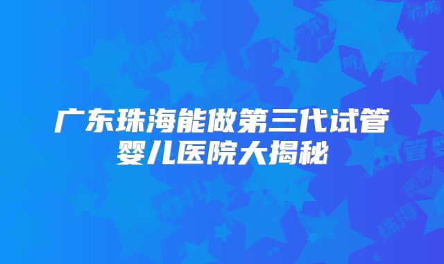 广东珠海能做第三代试管婴儿医院大揭秘