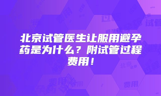 北京试管医生让服用避孕药是为什么?附试管过程费用!