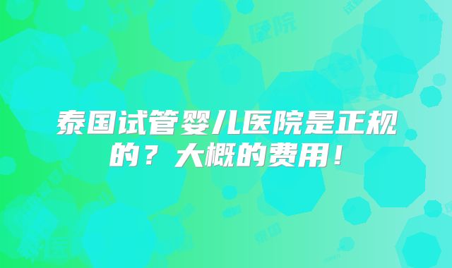 泰国试管婴儿医院是正规的?大概的费用!