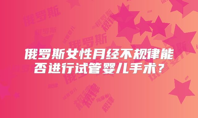 俄罗斯女性月经不规律能否进行试管婴儿手术?