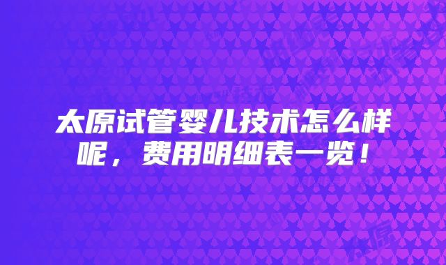 太原试管婴儿技术怎么样呢，费用明细表一览！