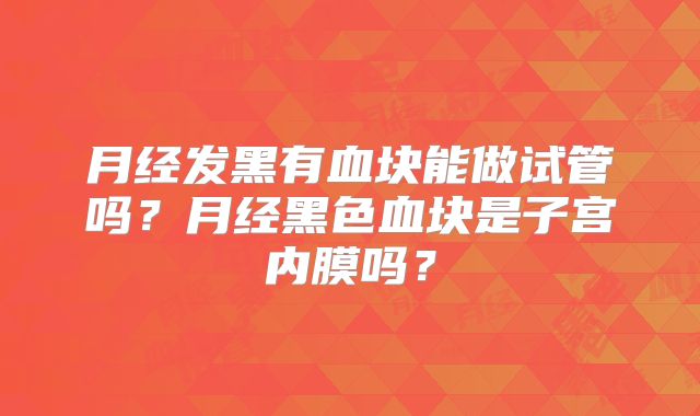 月经发黑有血块能做试管吗?月经黑色血块是子宫内膜吗?