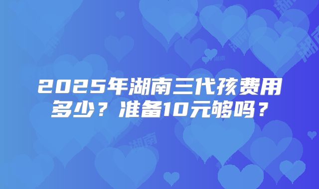 2025年湖南三代孩费用多少?准备10元够吗?