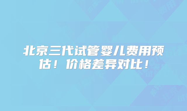 北京三代试管婴儿费用预估！价格差异对比！